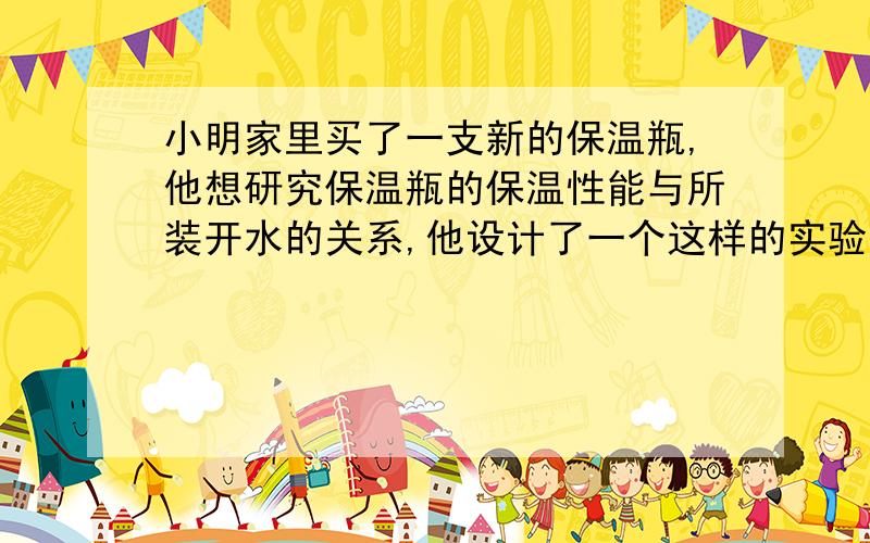 小明家里买了一支新的保温瓶,他想研究保温瓶的保温性能与所装开水的关系,他设计了一个这样的实验：1）先在保温瓶中装入初温为t℃的开水,取水的体积为保温瓶容积的1/3,盖上木塞,每隔半