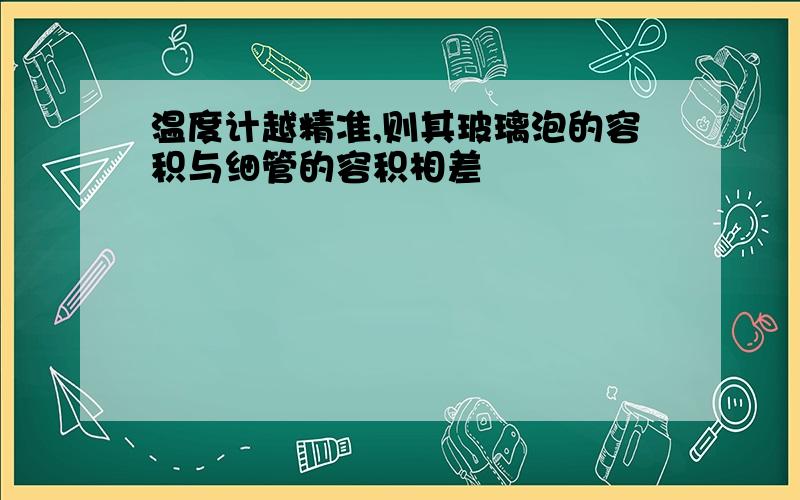 温度计越精准,则其玻璃泡的容积与细管的容积相差