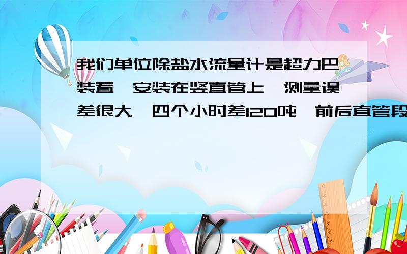 我们单位除盐水流量计是超力巴装置,安装在竖直管上,测量误差很大,四个小时差120吨,前后直管段满足要求精度等级是1.5的,这是为什么,超力巴的误差没有那么大吧,每小时的最大补水量不到100