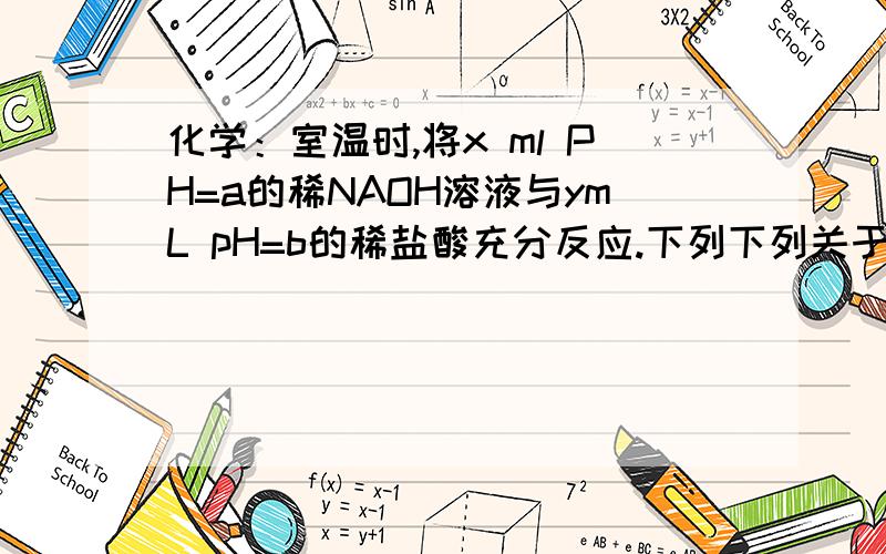 化学：室温时,将x ml PH=a的稀NAOH溶液与ymL pH=b的稀盐酸充分反应.下列下列关于反应后溶液pH的判断正确的是A．若x＝y,且a＋b＝14,则pH＞7 B．若10x＝y,且a＋b＝13,则pH＝7C．若ax＝by,且a＋b＝13,则pH