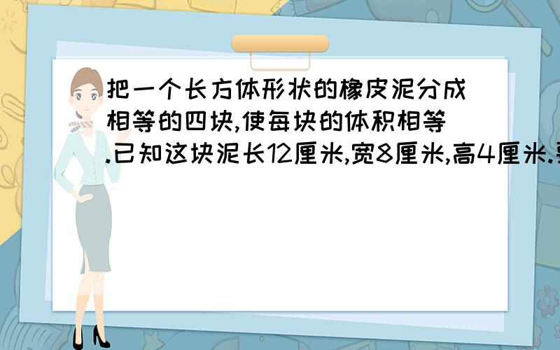 把一个长方体形状的橡皮泥分成相等的四块,使每块的体积相等.已知这块泥长12厘米,宽8厘米,高4厘米.要求最多只能锯三次.请你画出4中种锯法.