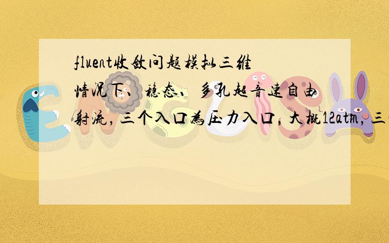 fluent收敛问题模拟三维情况下、稳态、多孔超音速自由射流，三个入口为压力入口，大概12atm，三个出口为压力出口1atm，自由空间的温度为1873K，湍流模型为realizable K-e模型，但是总是不能达