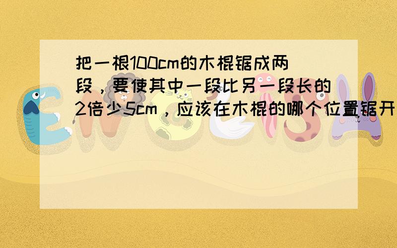 把一根100cm的木棍锯成两段，要使其中一段比另一段长的2倍少5cm，应该在木棍的哪个位置锯开？今晚就要，哥哥姐姐们，