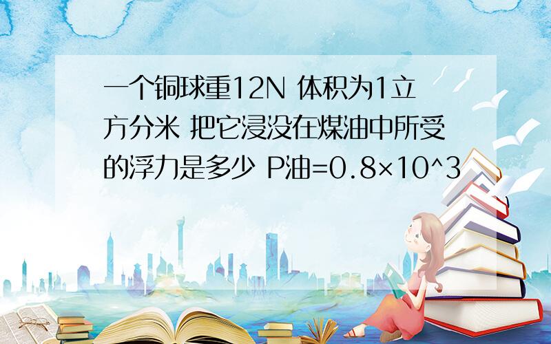 一个铜球重12N 体积为1立方分米 把它浸没在煤油中所受的浮力是多少 P油=0.8×10^3