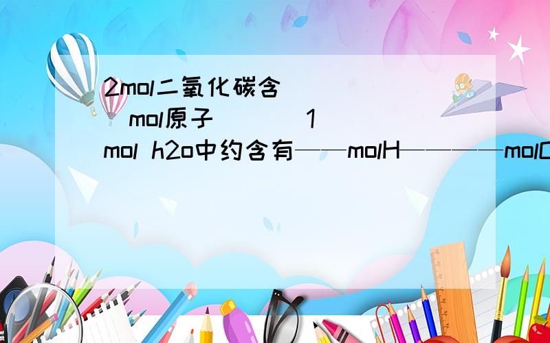 2mol二氧化碳含_ __ _mol原子       1mol h2o中约含有——molH————molO___mol原子