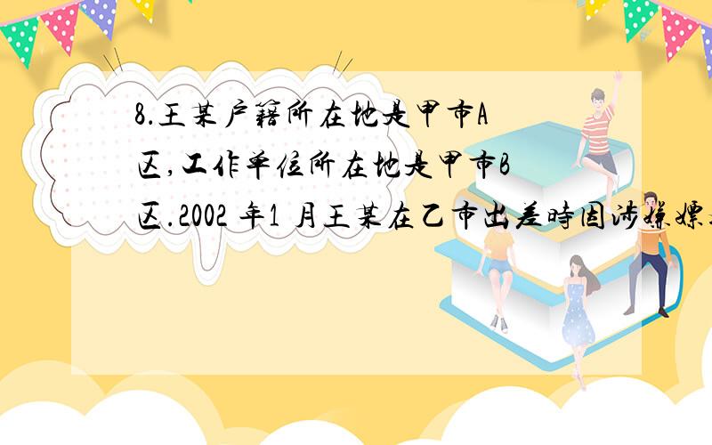 8．王某户籍所在地是甲市A 区,工作单位所在地是甲市B 区.2002 年1 月王某在乙市出差时因涉嫌嫖娼被乙市A 区公安分局传唤,后被该公安分局以嫖娼为由处以罚款500 元.在被处罚以前,王某被留