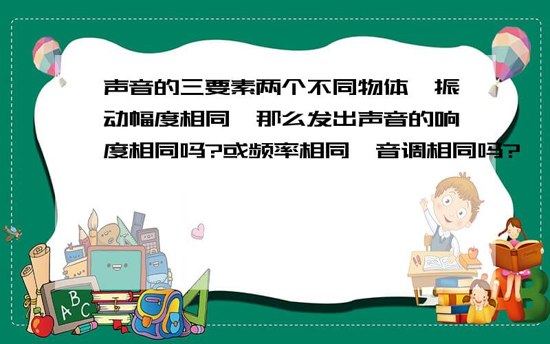 声音的三要素两个不同物体,振动幅度相同,那么发出声音的响度相同吗?或频率相同,音调相同吗?                         敲击桌面时,发出声音是桌面在振动吗?还是周围空气在振动,请到的是谁的声