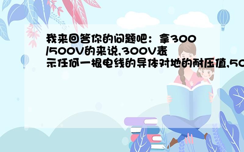 我来回答你的问题吧：拿300/500V的来说,300V表示任何一根电线的导体对地的耐压值,500V表示彼此两根电线这是你的回答 一根电线的耐压值可以理解,但是电压不是各处相等吗?连根线彼此的耐压