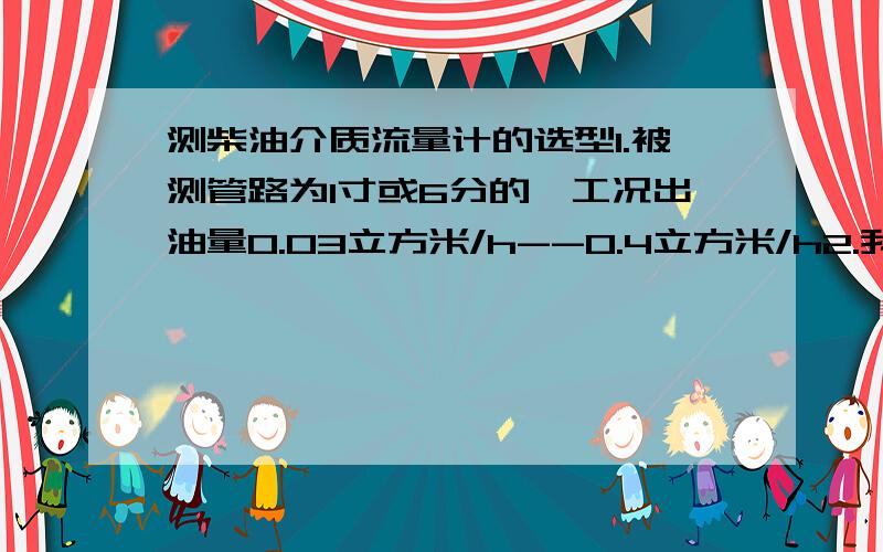 测柴油介质流量计的选型1.被测管路为1寸或6分的,工况出油量0.03立方米/h--0.4立方米/h2.我最关心的是口径无法满足啊,因为现场供油泵压力小,我需要安装6分的管子流量才能够用.3.我用过3分的