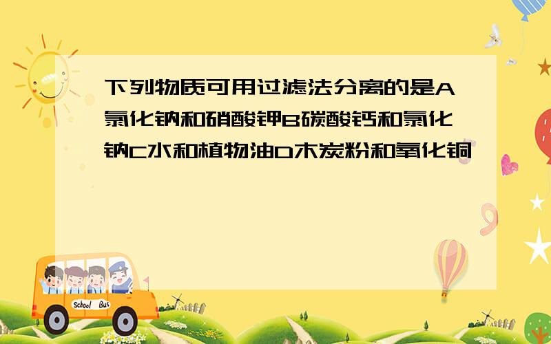 下列物质可用过滤法分离的是A氯化钠和硝酸钾B碳酸钙和氯化钠C水和植物油D木炭粉和氧化铜