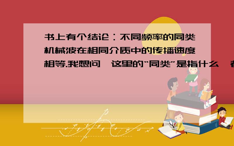 书上有个结论：不同频率的同类机械波在相同介质中的传播速度相等.我想问,这里的“同类”是指什么,都是横波还是都是地震波?还有一个结论：在同一介质中,不同频率的电磁波波速不同.那