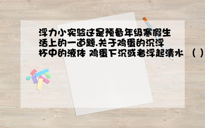 浮力小实验这是预备年级寒假生活上的一道题.关于鸡蛋的沉浮杯中的液体 鸡蛋下沉或者浮起清水 （ ）盐水 （ ）糖水 （ ）溶解了味精的水 （ ）溶解了醋的水 （ ）(回答,具体一点)从上面