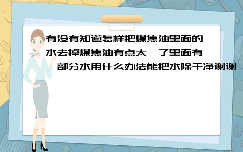 有没有知道怎样把煤焦油里面的水去掉煤焦油有点太黏了里面有一部分水用什么办法能把水除干净谢谢