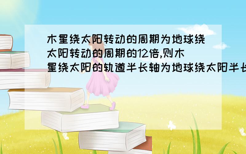 木星绕太阳转动的周期为地球绕太阳转动的周期的12倍,则木星绕太阳的轨道半长轴为地球绕太阳半长轴的几倍