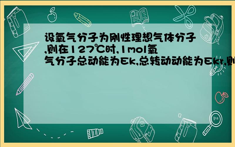 设氧气分子为刚性理想气体分子,则在127℃时,1mol氧气分子总动能为Ek,总转动动能为Ekr,则 A、Ek=2.638*1