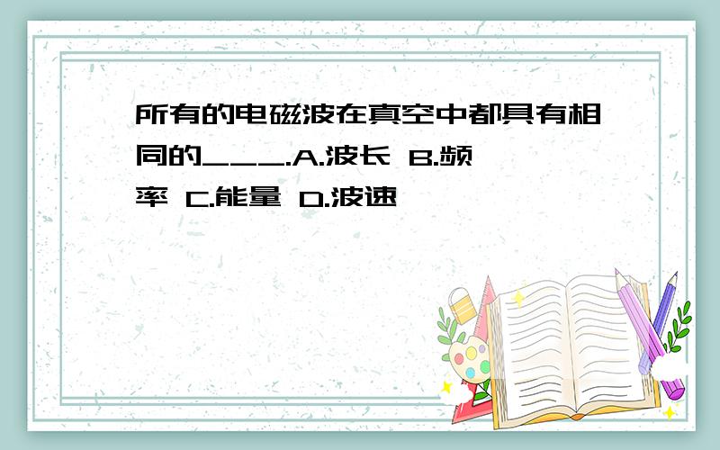 所有的电磁波在真空中都具有相同的___.A.波长 B.频率 C.能量 D.波速