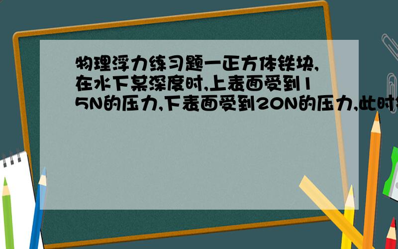 物理浮力练习题一正方体铁块,在水下某深度时,上表面受到15N的压力,下表面受到20N的压力,此时铁块受到的浮力是＿N；当铁块下沉到某位置时,上表面受到的压力增大为20N时,下表面受到的压力