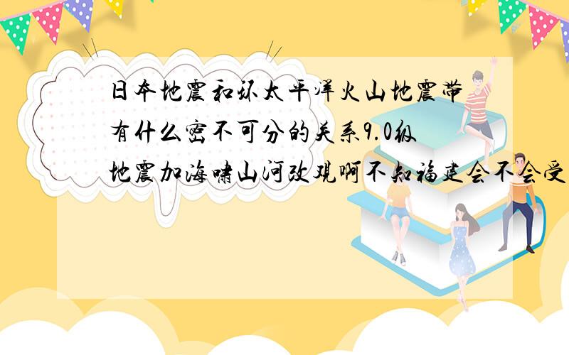 日本地震和环太平洋火山地震带有什么密不可分的关系9.0级地震加海啸山河改观啊不知福建会不会受影响（我人在福建不知福建有没有可能发生这种地震）