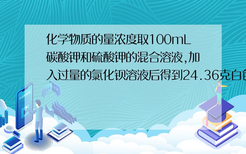 化学物质的量浓度取100mL碳酸钾和硫酸钾的混合溶液,加入过量的氯化钡溶液后得到24.36克白色沉淀,用过量的稀硝酸处理后沉淀量减少到4.66克,并有气体放出.计算原混合溶液中碳酸钾和硫酸钾