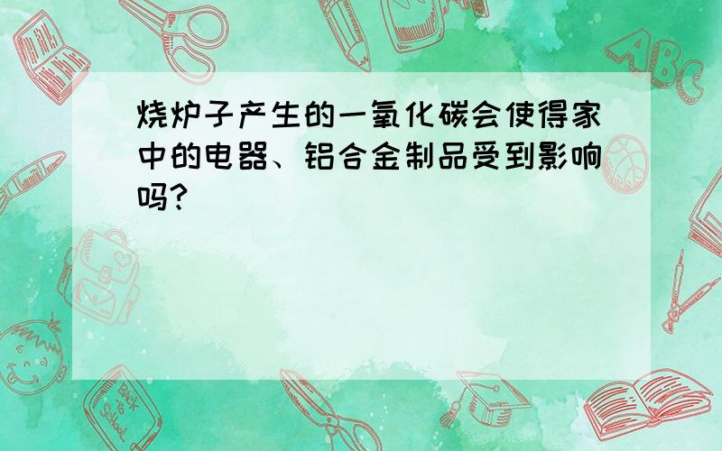 烧炉子产生的一氧化碳会使得家中的电器、铝合金制品受到影响吗?