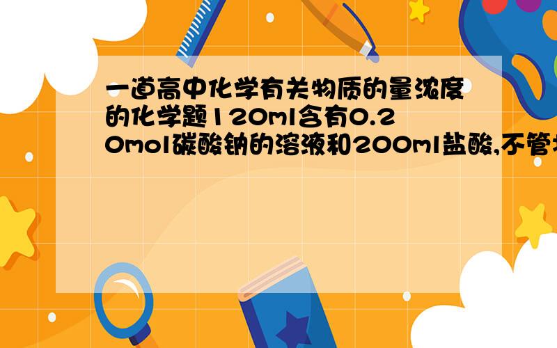 一道高中化学有关物质的量浓度的化学题120ml含有0.20mol碳酸钠的溶液和200ml盐酸,不管将前者滴加如后者,还是将后者滴加如前者,都有气体产生,但最终生成的气体体积不同,则盐酸的浓度合理的