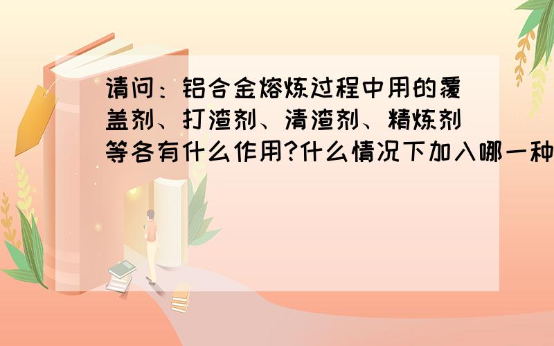 请问：铝合金熔炼过程中用的覆盖剂、打渣剂、清渣剂、精炼剂等各有什么作用?什么情况下加入哪一种处理?