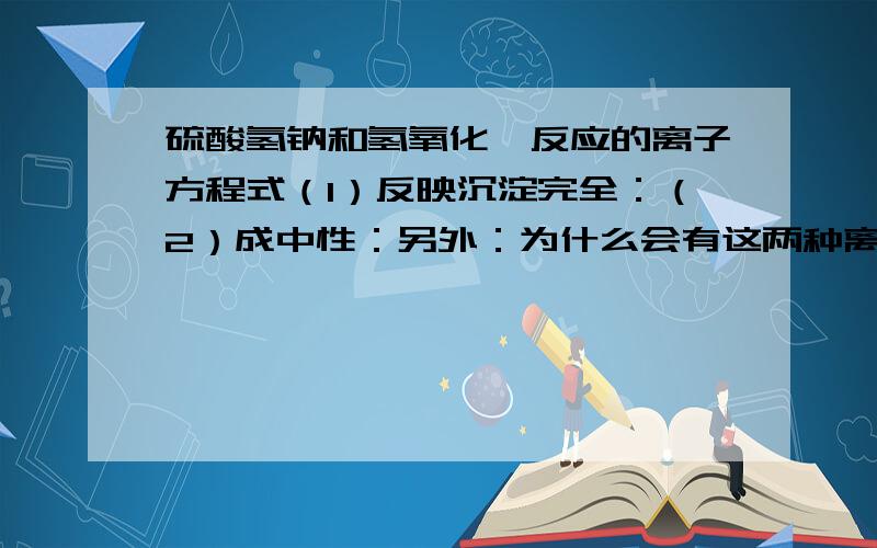 硫酸氢钠和氢氧化钡反应的离子方程式（1）反映沉淀完全：（2）成中性：另外：为什么会有这两种离子方程式,为什么叫“沉淀完全”和“成中性”.