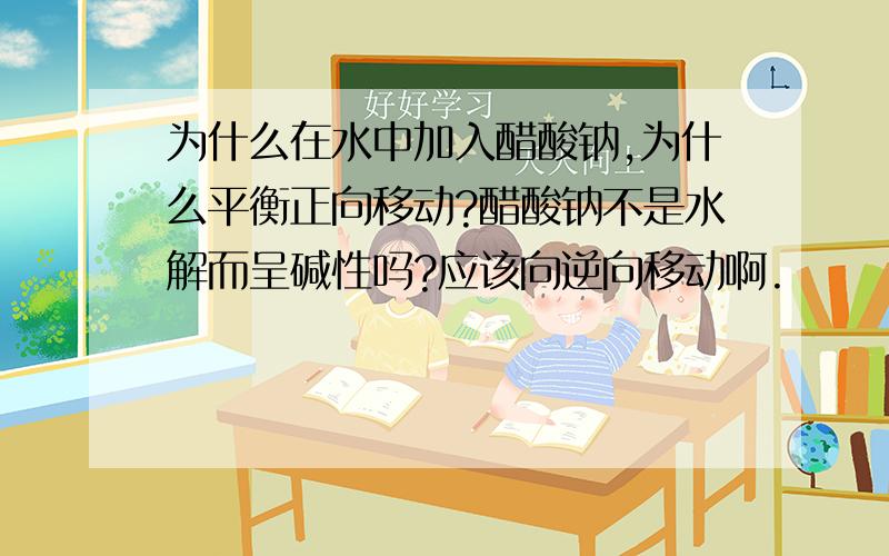 为什么在水中加入醋酸钠,为什么平衡正向移动?醋酸钠不是水解而呈碱性吗?应该向逆向移动啊.