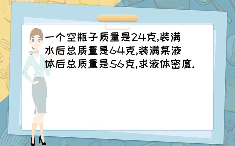 一个空瓶子质量是24克,装满水后总质量是64克,装满某液体后总质量是56克,求液体密度.