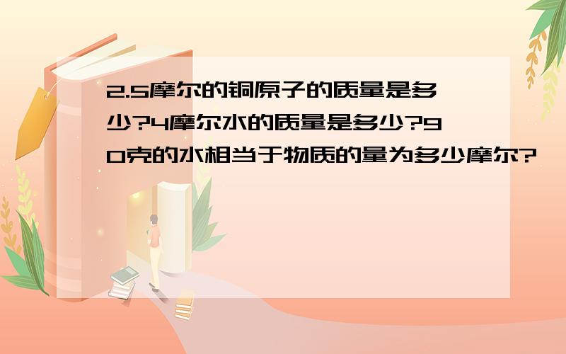 2.5摩尔的铜原子的质量是多少?4摩尔水的质量是多少?90克的水相当于物质的量为多少摩尔?