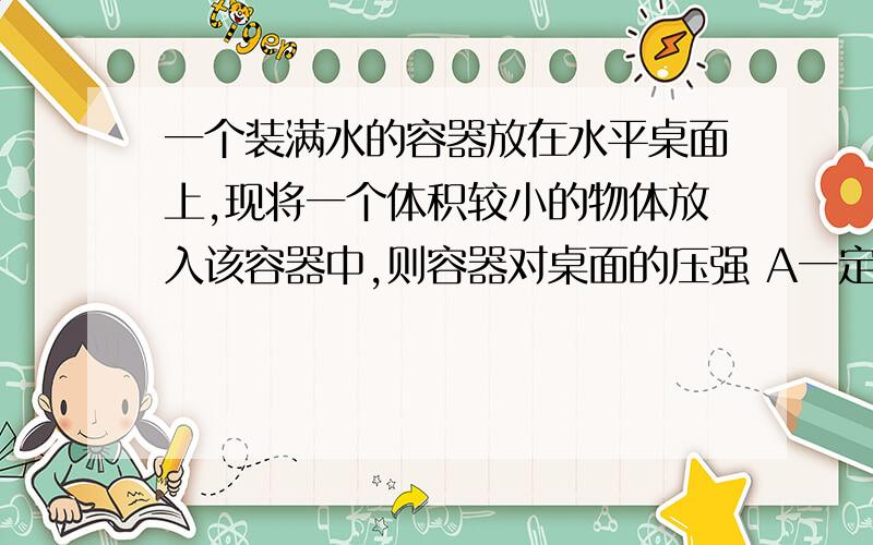 一个装满水的容器放在水平桌面上,现将一个体积较小的物体放入该容器中,则容器对桌面的压强 A一定变大,B一定变小,C可能变小,D 可能不变 如果这个容器的水不是满的,物体放进去以后也没有