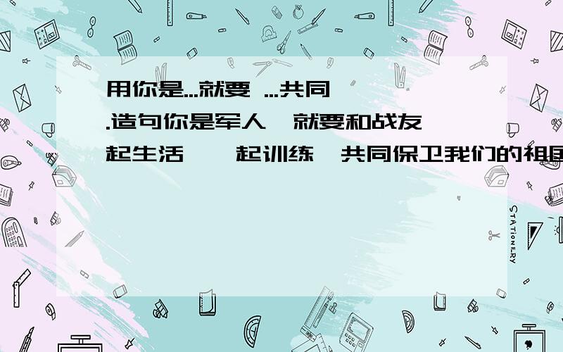 用你是...就要 ...共同.造句你是军人、就要和战友一起生活、一起训练,共同保卫我们的祖国、按这个样子造句