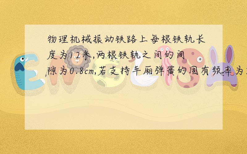 物理机械振动铁路上每根铁轨长度为12米,两根铁轨之间的间隙为0.8cm,若支持车厢弹簧的固有频率为2Hz,那么列车速度v____m\s时车震动得最厉害.答案和步骤、、、谢谢喽!