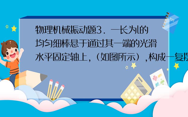 物理机械振动题3．一长为l的均匀细棒悬于通过其一端的光滑水平固定轴上,（如图所示）,构成一复摆．已知细棒绕通过其一端的轴的转动惯量,此摆作微小振动的周期为 〔    〕       能说下