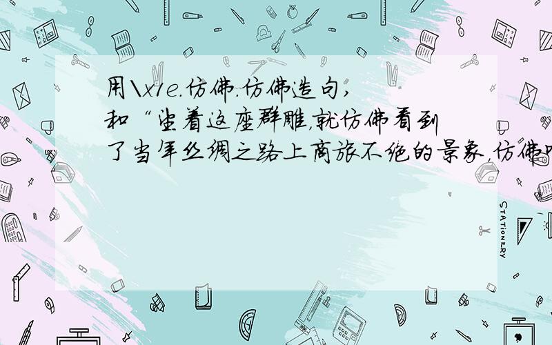 用\x1e.仿佛.仿佛造句,和“望着这座群雕，就仿佛看到了当年丝绸之路上商旅不绝的景象，仿佛听到了飘忽在大漠中的悠悠驼铃声。”差不多的句字。