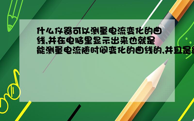 什么仪器可以测量电流变化的曲线,并在电脑里显示出来也就是能测量电流随时间变化的曲线的,并且是能连接电脑显示处理的.最好是有这种功能的万用表,最高微安级,精度不要求太高,比如说