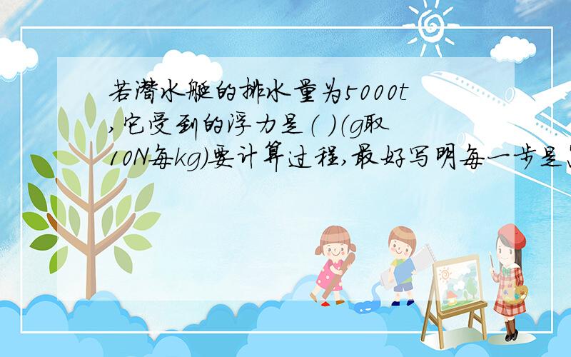 若潜水艇的排水量为5000t,它受到的浮力是（ ）（g取10N每kg）要计算过程,最好写明每一步是怎么来的