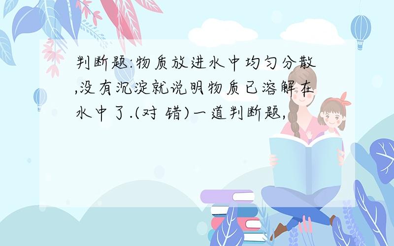 判断题:物质放进水中均匀分散,没有沉淀就说明物质已溶解在水中了.(对 错)一道判断题,