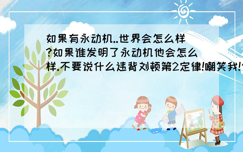 如果有永动机..世界会怎么样?如果谁发明了永动机他会怎么样.不要说什么违背刘顿第2定律!嘲笑我!你们说的永动机都是不要任何外力的。你想想地球为什么会转为什么会有万有引力。为什么