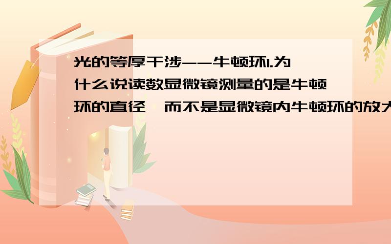 光的等厚干涉--牛顿环1.为什么说读数显微镜测量的是牛顿环的直径,而不是显微镜内牛顿环的放大象的直径?如果改变显微镜的放大倍率,是否影响测量的结果?2.在牛顿环的测透视镜半径的试验