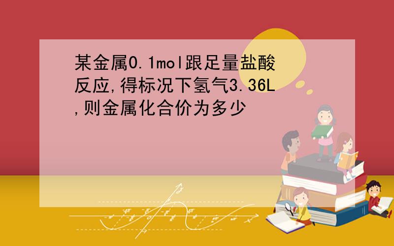 某金属0.1mol跟足量盐酸反应,得标况下氢气3.36L,则金属化合价为多少