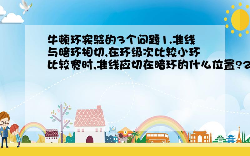 牛顿环实验的3个问题1.准线与暗环相切,在环级次比较小环比较宽时,准线应切在暗环的什么位置?2.测暗环直径时,如果准线交点未通过圆环中心,这对R的测量结果有无影响?为什么?3.试验中观测