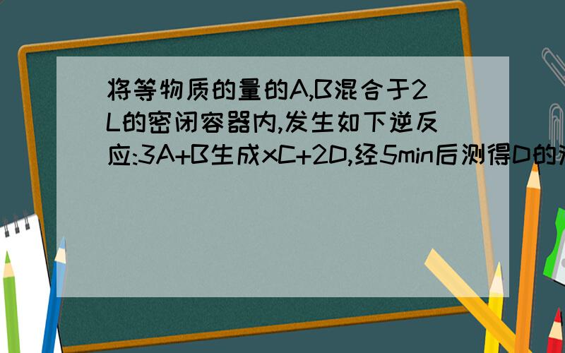 将等物质的量的A,B混合于2L的密闭容器内,发生如下逆反应:3A+B生成xC+2D,经5min后测得D的浓度为0.5mol/L,A与B的物质的量浓度的比为3:5,C的平均反应速率是0.1mol(L.min).1.此时A的浓度 2.B的平均反应速