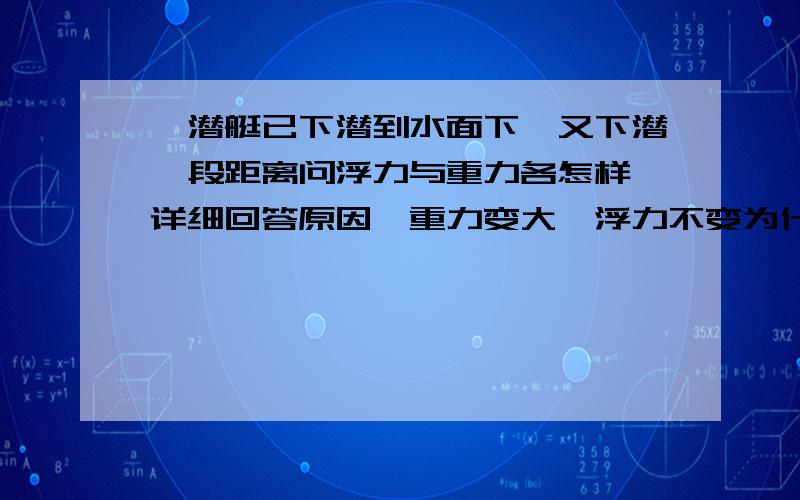 一潜艇已下潜到水面下,又下潜一段距离问浮力与重力各怎样 详细回答原因,重力变大,浮力不变为什么