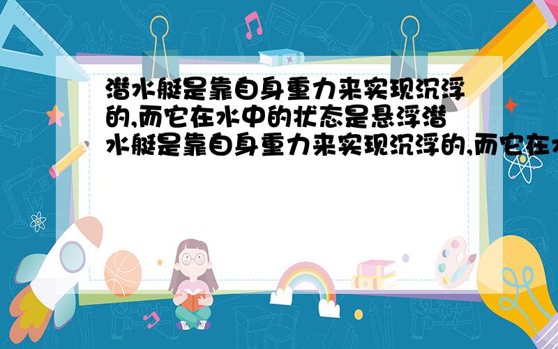 潜水艇是靠自身重力来实现沉浮的,而它在水中的状态是悬浮潜水艇是靠自身重力来实现沉浮的,而它在水中的状态时悬浮,物体悬浮时 F浮=G,也就是说它自身重力小了浮力也就小了,那位什么说