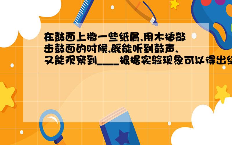 在鼓面上撒一些纸屑,用木槌敲击鼓面的时候,既能听到鼓声,又能观察到____根据实验现象可以得出结论____