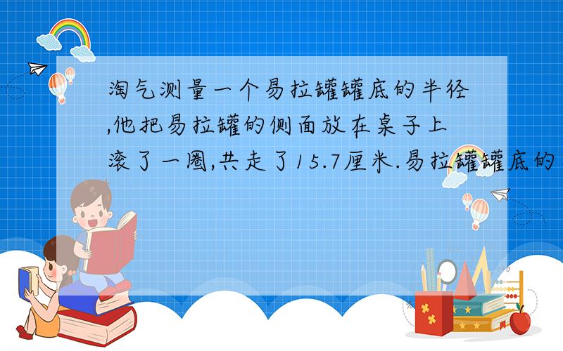 淘气测量一个易拉罐罐底的半径,他把易拉罐的侧面放在桌子上滚了一圈,共走了15.7厘米.易拉罐罐底的半径大约是多少厘米?一辆汽车每分钟行驶1200米,如果车轮的半径为28.5cm,那么车轮每分钟