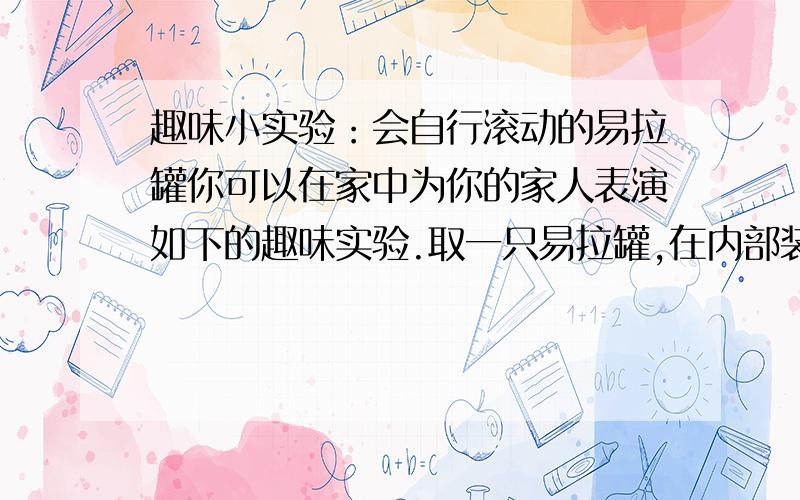 趣味小实验：会自行滚动的易拉罐你可以在家中为你的家人表演如下的趣味实验.取一只易拉罐,在内部装上弹力较强的橡皮筋,中央固定一重物（如图12—15所示）.表演：先将易拉罐转几周,然