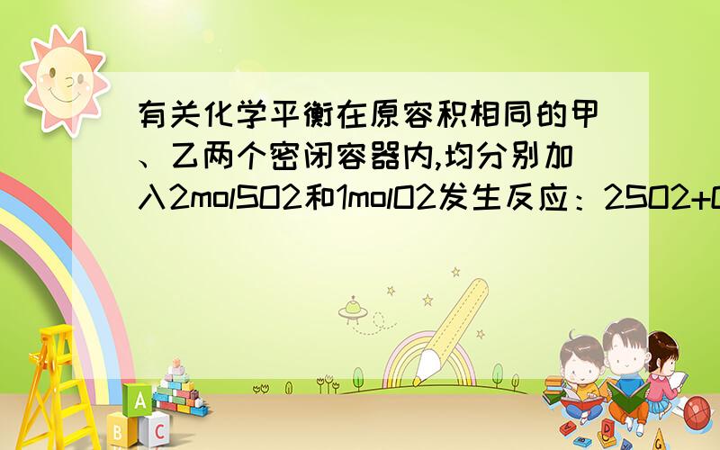 有关化学平衡在原容积相同的甲、乙两个密闭容器内,均分别加入2molSO2和1molO2发生反应：2SO2+O2 =2SO3（反应可逆 ,全是气体）,在相同温度下达到平衡.若甲容器始终保持体积不变,乙容器始终保