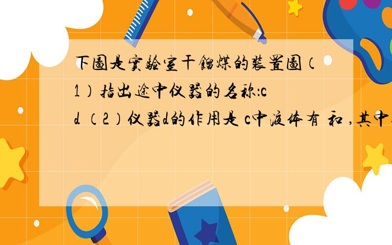 下图是实验室干馏煤的装置图（1）指出途中仪器的名称：c d （2）仪器d的作用是 c中液体有 和 ,其中无机物里溶有 ,可用 检验出来；有机物可以通过 的方法使其中的重要成分分离出来.（3）c